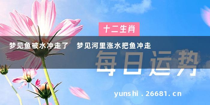 梦见鱼被水冲走了 梦见河里涨水把鱼冲走